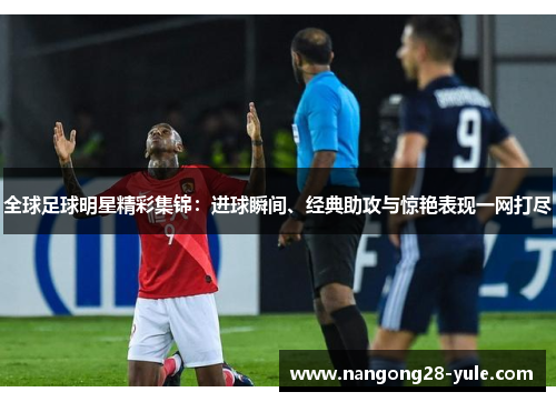 全球足球明星精彩集锦：进球瞬间、经典助攻与惊艳表现一网打尽