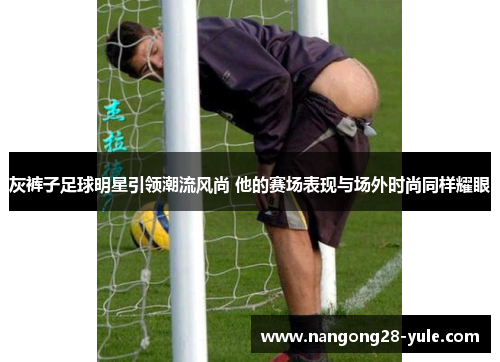 灰裤子足球明星引领潮流风尚 他的赛场表现与场外时尚同样耀眼