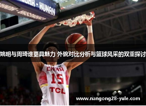 姚明与周琦谁更具魅力 外貌对比分析与篮球风采的双重探讨