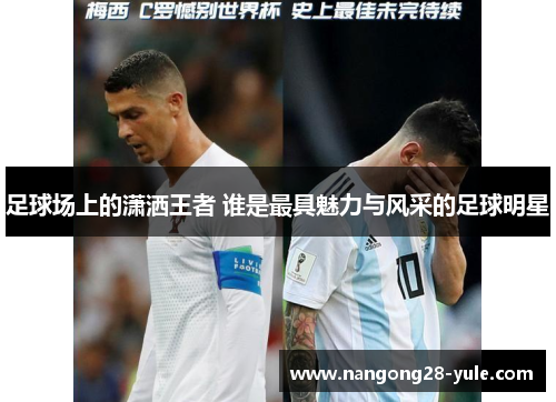 足球场上的潇洒王者 谁是最具魅力与风采的足球明星