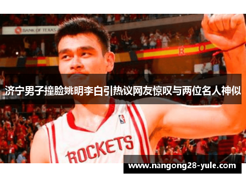 济宁男子撞脸姚明李白引热议网友惊叹与两位名人神似