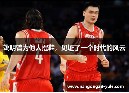 姚明曾为他人提鞋，见证了一个时代的风云