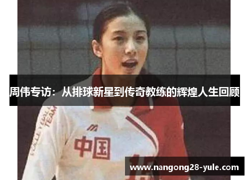 周伟专访：从排球新星到传奇教练的辉煌人生回顾