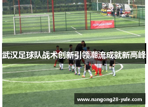 武汉足球队战术创新引领潮流成就新高峰