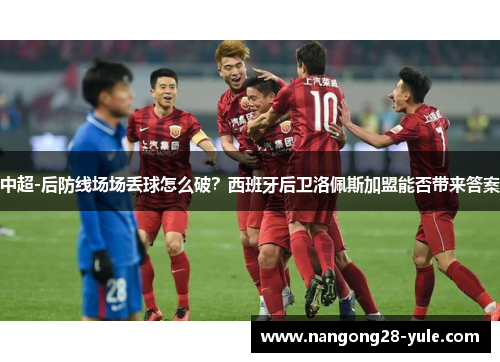 中超-后防线场场丢球怎么破？西班牙后卫洛佩斯加盟能否带来答案